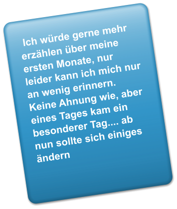 Ich wrde gerne mehr erzhlen ber meine ersten Monate, nur leider kann ich mich nur an wenig erinnern. Keine Ahnung wie, aber eines Tages kam ein besonderer Tag.... ab nun sollte sich einiges ndern